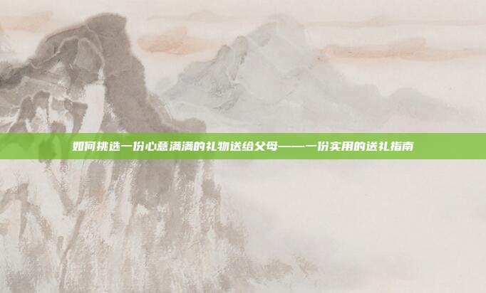 如何挑选一份心意满满的礼物送给父母——一份实用的送礼指南