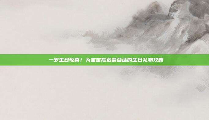 🎉 一岁生日惊喜！为宝宝挑选最合适的生日礼物攻略 🎁