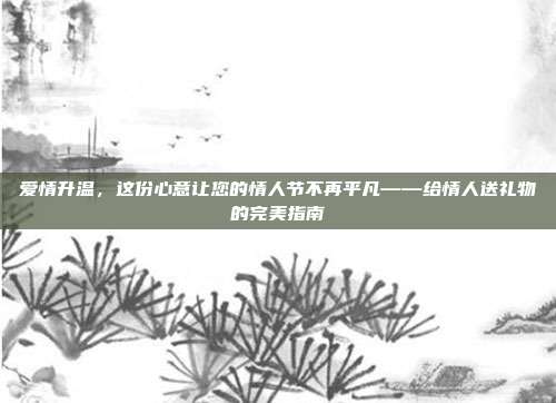 爱情升温，这份心意让您的情人节不再平凡——给情人送礼物的完美指南