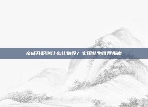 亲戚升职送什么礼物好？实用礼物推荐指南