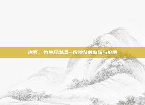 送表，为生日增添一份独特的韵味与价值