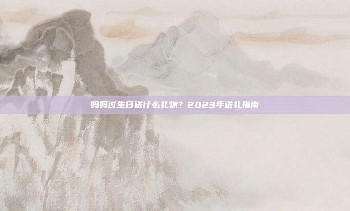 妈妈过生日送什么礼物？2023年送礼指南