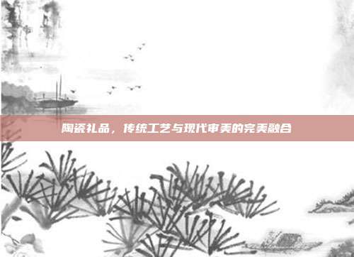 陶瓷礼品，传统工艺与现代审美的完美融合