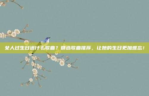 女人过生日送什么歌曲？精选歌曲推荐，让她的生日更加难忘！