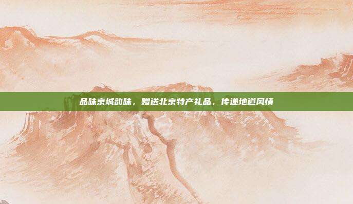 品味京城韵味，赠送北京特产礼品，传递地道风情