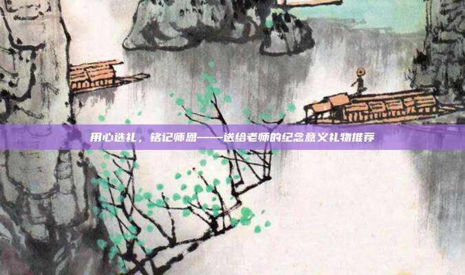 用心选礼，铭记师恩——送给老师的纪念意义礼物推荐