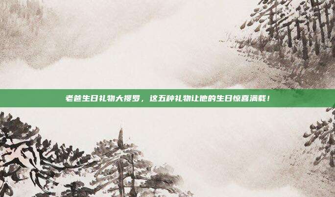 老爸生日礼物大搜罗，这五种礼物让他的生日惊喜满载！