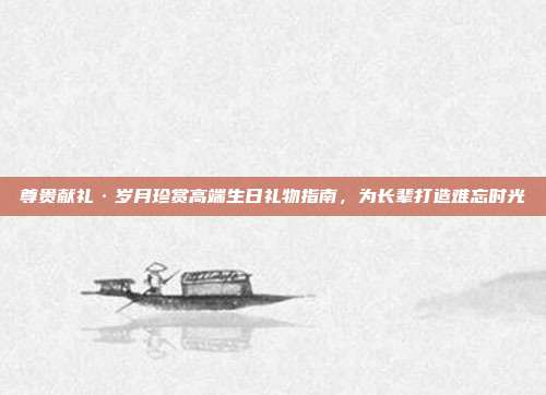 尊贵献礼·岁月珍赏高端生日礼物指南，为长辈打造难忘时光