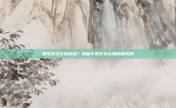 表可以当礼物送吗？揭秘手表作为礼物的新风尚