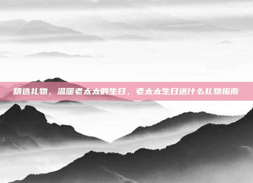 精选礼物，温暖老太太的生日，老太太生日送什么礼物指南