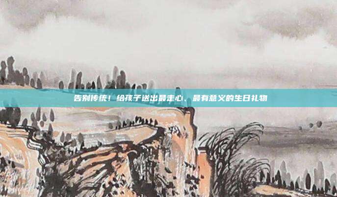 🎉 告别传统！给孩子送出最走心、最有意义的生日礼物 🎁