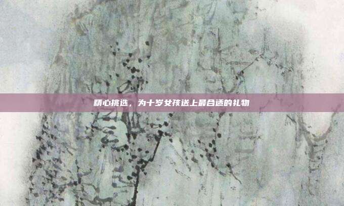 精心挑选，为十岁女孩送上最合适的礼物