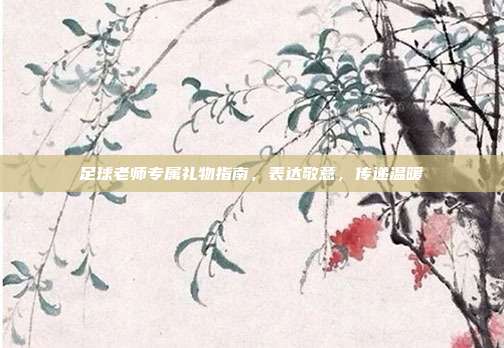 足球老师专属礼物指南，表达敬意，传递温暖