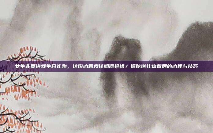 女生非要送我生日礼物，这份心意我该如何珍惜？揭秘送礼物背后的心理与技巧