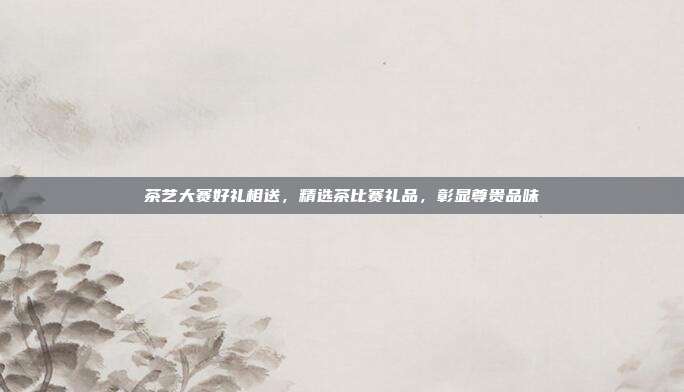茶艺大赛好礼相送，精选茶比赛礼品，彰显尊贵品味