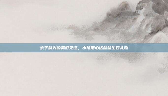 亲子时光的美好见证，小孩用心送爸爸生日礼物