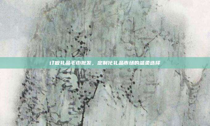 订做礼品毛巾批发，定制化礼品市场的温柔选择
