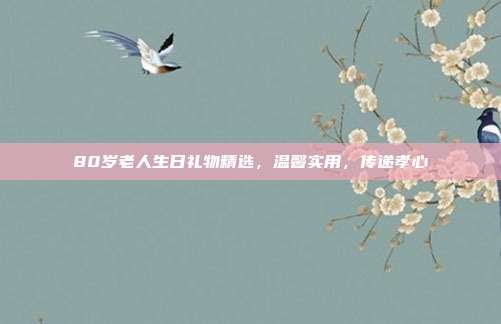 80岁老人生日礼物精选，温馨实用，传递孝心