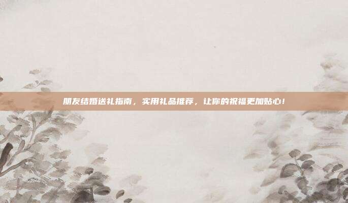 朋友结婚送礼指南，实用礼品推荐，让你的祝福更加贴心！