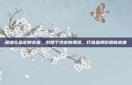 深圳礼品定制企业，引领个性定制潮流，打造品牌价值新高度