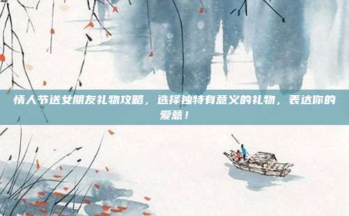 情人节送女朋友礼物攻略，选择独特有意义的礼物，表达你的爱意！