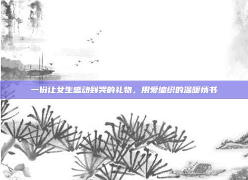 一份让女生感动到哭的礼物，用爱编织的温暖情书