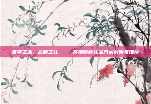 奢华之选，品味之礼—— 高档精致礼品方案解析与推荐