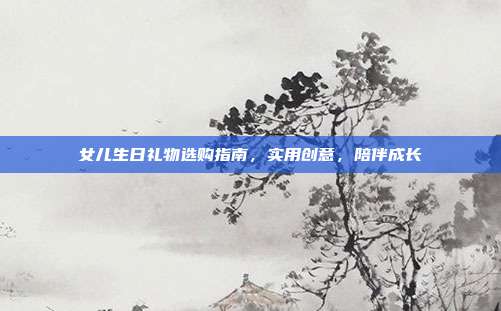 女儿生日礼物选购指南，实用创意，陪伴成长