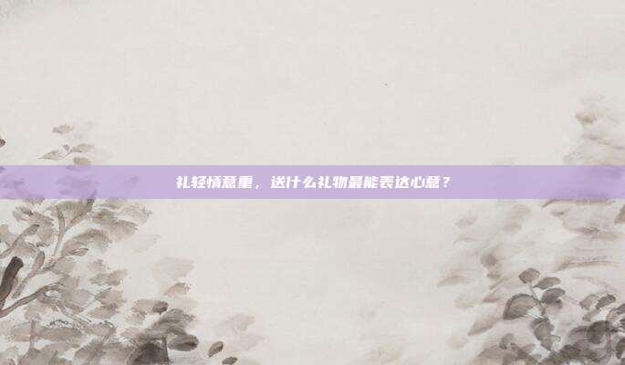 礼轻情意重，送什么礼物最能表达心意？