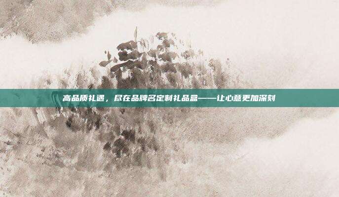 高品质礼遇，尽在品牌名定制礼品盒——让心意更加深刻