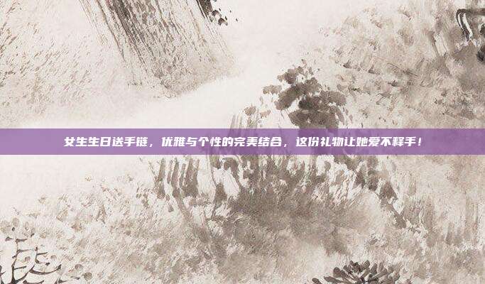 女生生日送手链，优雅与个性的完美结合，这份礼物让她爱不释手！