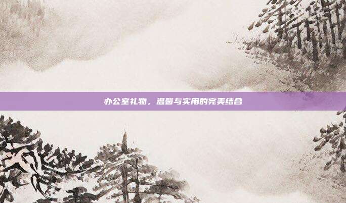 办公室礼物，温馨与实用的完美结合