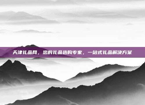 天津礼品网，您的礼品选购专家，一站式礼品解决方案