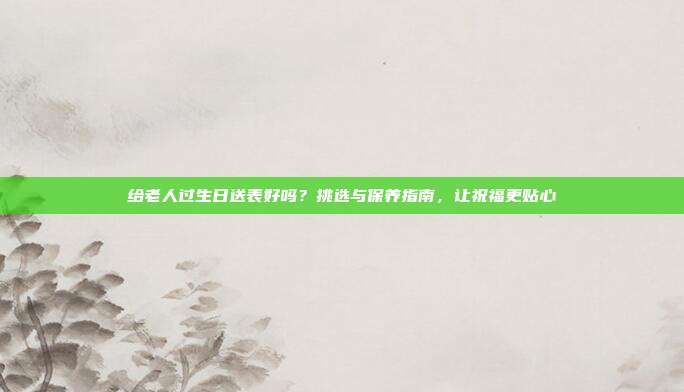 给老人过生日送表好吗？挑选与保养指南，让祝福更贴心