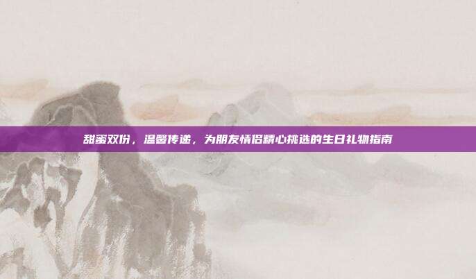 甜蜜双份，温馨传递，为朋友情侣精心挑选的生日礼物指南