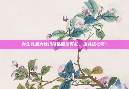 养生礼品大比拼挑选健康好礼，送礼送心意！