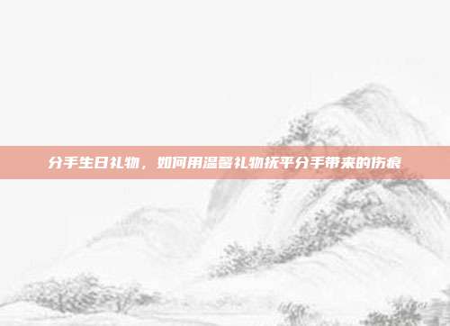 分手生日礼物，如何用温馨礼物抚平分手带来的伤痕