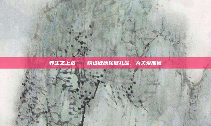 养生之上选——精选健康保健礼品，为关爱加码
