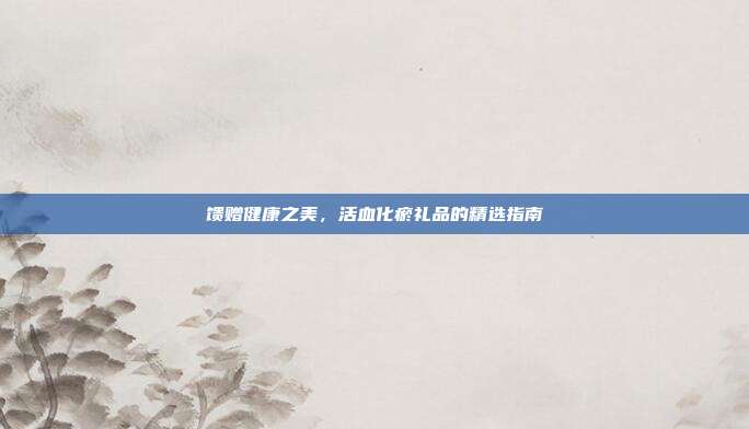 馈赠健康之美，活血化瘀礼品的精选指南