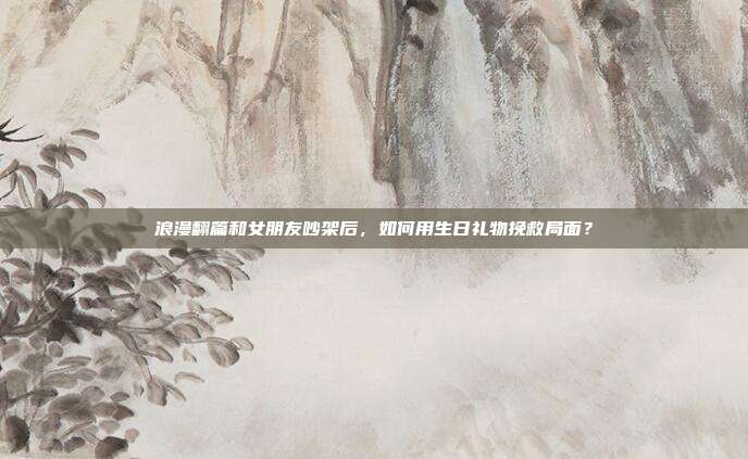 浪漫翻篇和女朋友吵架后，如何用生日礼物挽救局面？