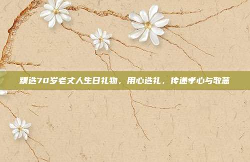 精选70岁老丈人生日礼物，用心选礼，传递孝心与敬意