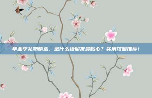 毕业季礼物精选，送什么给朋友最贴心？实用攻略推荐！
