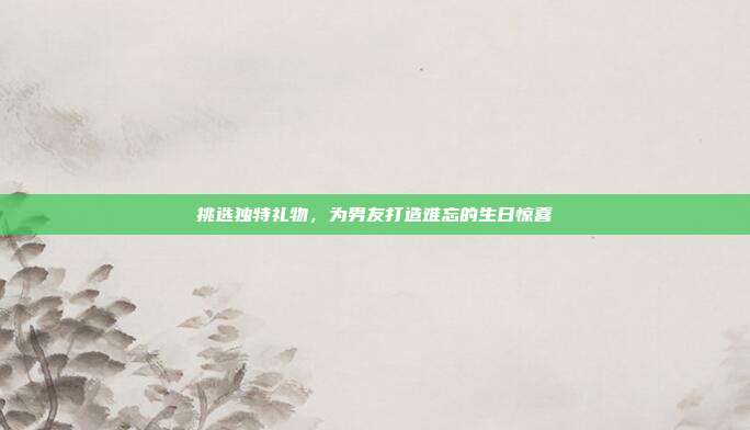 挑选独特礼物，为男友打造难忘的生日惊喜