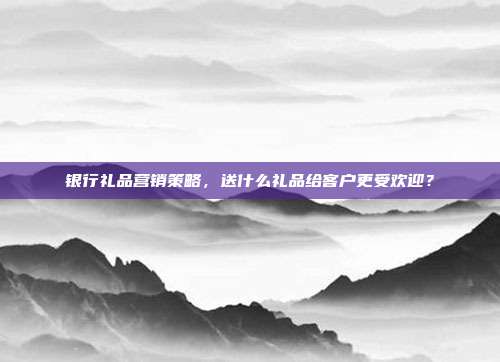 银行礼品营销策略，送什么礼品给客户更受欢迎？