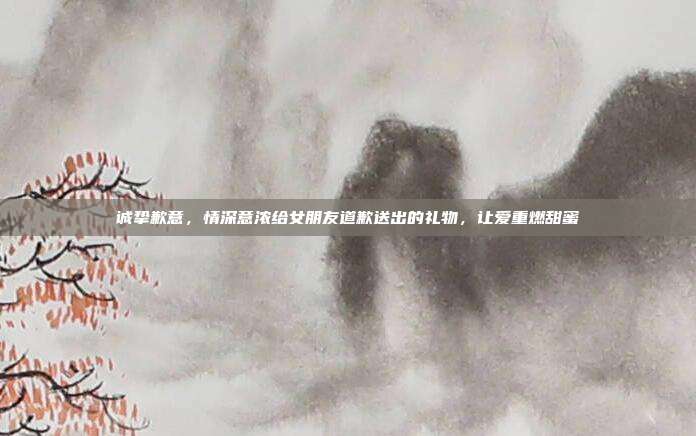 诚挚歉意，情深意浓给女朋友道歉送出的礼物，让爱重燃甜蜜