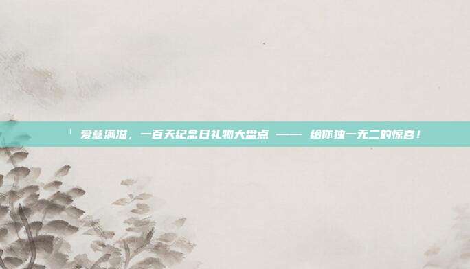 🌹 爱意满溢，一百天纪念日礼物大盘点 —— 给你独一无二的惊喜！