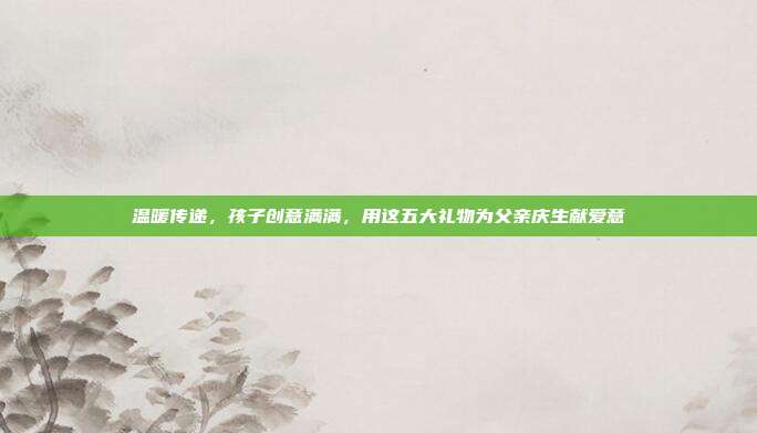温暖传递，孩子创意满满，用这五大礼物为父亲庆生献爱意