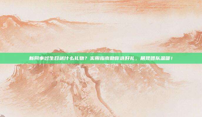 新同事过生日送什么礼物？实用指南助你选好礼，展现团队温暖！