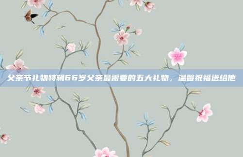 父亲节礼物特辑66岁父亲最需要的五大礼物，温馨祝福送给他