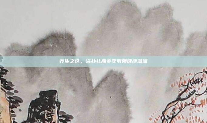 养生之选，滋补礼品专卖引领健康潮流